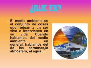 ¿QUE ES?
– El medio ambiente es
el conjunto de cosas
que rodean a un ser
vivo e intervienen en
su
vida.
Cuando
hablamos del medio
ambiente
en
general, hablamos del
de las personas,la
atmósfera, el agua…

 
