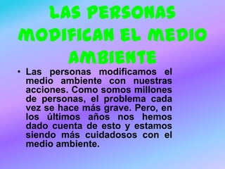 Las personas
modifican el medio
ambiente

• Las personas modificamos el
medio ambiente con nuestras
acciones. Como somos millones
de personas, el problema cada
vez se hace más grave. Pero, en
los últimos años nos hemos
dado cuenta de esto y estamos
siendo más cuidadosos con el
medio ambiente.

 