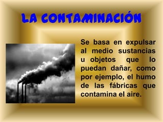 LA CONTAMINACIÓN
Se basa en expulsar
al medio sustancias
u objetos que lo
puedan dañar, como
por ejemplo, el humo
de las fábricas que
contamina el aire.

 