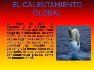EL CALENTAMIENTO
GLOBAL
• La
Tierra
da
calor
al
espacio, y el dióxido de
carbono impide que ese calor
salga de la atmosfera. De este
modo, la Tierra se hace cada
vez un lugar mas cálido. En el
ultimo siglo ha aumentado la
cantidad de dióxido de
carbono y la temperatura esta
subiendo, lo que puede tener
consecuencias graves, como
las inundaciones.

 