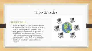 Tipo de redes
REDES WAN
• Redes WAN (Wide Área Network). Redes
de área extensa, como su nombre lo indica,
abarcan una amplia área geográfica, es
decir, países o continentes, lo que hace la
transmisión de datos más lenta que las
LAN. Interconectan equipos dispersos,
generalmente, a estas redes se conectan las
tipo LAN, para tener acceso a mejores
servicios.
 