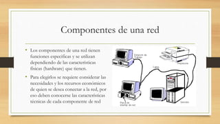 Componentes de una red
• Los componentes de una red tienen
funciones especificas y se utilizan
dependiendo de las características
físicas (hardware) que tienen.
• Para elegirlos se requiere considerar las
necesidades y los recursos económicos
de quien se desea conectar a la red, por
eso deben conocerse las características
técnicas de cada componente de red
 