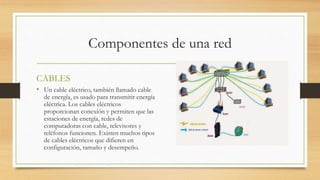 Componentes de una red
CABLES
• Un cable eléctrico, también llamado cable
de energía, es usado para transmitir energía
eléctrica. Los cables eléctricos
proporcionan conexión y permiten que las
estaciones de energía, redes de
computadoras con cable, televisores y
teléfonos funcionen. Existen muchos tipos
de cables eléctricos que difieren en
configuración, tamaño y desempeño.
 