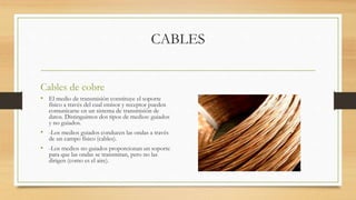 CABLES
Cables de cobre
• El medio de transmisión constituye el soporte
físico a través del cual emisor y receptor pueden
comunicarse en un sistema de transmisión de
datos. Distinguimos dos tipos de medios: guiados
y no guiados.
• -Los medios guiados conducen las ondas a través
de un campo físico (cables).
• -Los medios no guiados proporcionan un soporte
para que las ondas se transmitan, pero no las
dirigen (como es el aire).
 