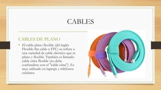 CABLES
CABLES DE PLANO
• El cable plano flexible (del inglés
Flexible flat cable o FFC) se refiere a
una variedad de cable eléctrico que es
plano y flexible. También es llamado
cable cinta flexible (no debe
confundirse con el "cable cinta"). Es
muy utilizado en laptops y teléfonos
celulares.
 