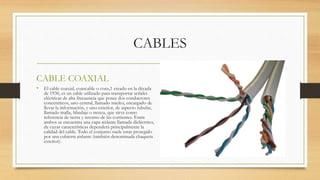 CABLES
CABLE COAXIAL
• El cable coaxial, coaxcable o coax,1 creado en la década
de 1930, es un cable utilizado para transportar señales
eléctricas de alta frecuencia que posee dos conductores
concéntricos, uno central, llamado núcleo, encargado de
llevar la información, y uno exterior, de aspecto tubular,
llamado malla, blindaje o trenza, que sirve como
referencia de tierra y retorno de las corrientes. Entre
ambos se encuentra una capa aislante llamada dieléctrico,
de cuyas características dependerá principalmente la
calidad del cable. Todo el conjunto suele estar protegido
por una cubierta aislante (también denominada chaqueta
exterior).
 
