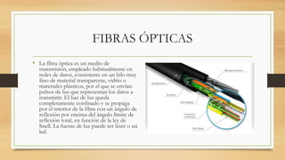 FIBRAS ÓPTICAS
• La fibra óptica es un medio de
transmisión, empleado habitualmente en
redes de datos, consistente en un hilo muy
fino de material transparente, vidrio o
materiales plásticos, por el que se envían
pulsos de luz que representan los datos a
transmitir. El haz de luz queda
completamente confinado y se propaga
por el interior de la fibra con un ángulo de
reflexión por encima del ángulo límite de
reflexión total, en función de la ley de
Snell. La fuente de luz puede ser láser o un
led.
 