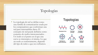 Topologías
• La topología de red se define como
una familia de comunicación usada por
los computadores que conforman una
red para intercambiar datos. El
concepto de red puede definirse como
conjunto de nodos interconectados .
Un nodo es el punto en el que una
curva se intercepta a sí misma. Lo que
un nodo es concretamente, depende
del tipo de redes a que nos refiramos.
 