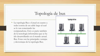Topología de bus
• La topología Bus o Lineal en cuanto a
redes consta de un cable largo al cual
se le van conectando las
computadoras. Esto es parte también
de la tecnología informática que se ha
ido desarrollando en el mundo actual.
Bus. Estas son las principales ventajas
y desventajas de la topología Bus;
 