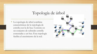 Topología de árbol
• La topología de árbol combina
características de la topología de
estrella con la de bus. Consiste en
un conjunto de subredes estrella
conectadas a un bus. Esta topología
facilita el crecimiento de la red.
 