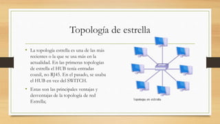 Topología de estrella
• La topología estrella es una de las más
recientes o la que se usa más en la
actualidad. En las primeras topologías
de estrella el HUB tenía entradas
coaxil, no RJ45. En el pasado, se usaba
el HUB en vez del SWITCH.
• Estas son las principales ventajas y
desventajas de la topología de red
Estrella;
 