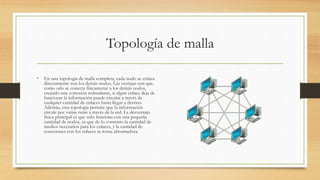 Topología de malla
• En una topología de malla completa, cada nodo se enlaza
directamente con los demás nodos. Las ventajas son que,
como odo se conecta físicamente a los demás nodos,
creando una conexión redundante, si algún enlace deja de
funcionar la información puede circular a través de
cualquier cantidad de enlaces hasta llegar a destino.
Además, esta topología permite que la información
circule por varias rutas a través de la red. La desventaja
física principal es que sólo funciona con una pequeña
cantidad de nodos, ya que de lo contrario la cantidad de
medios necesarios para los enlaces, y la cantidad de
conexiones con los enlaces se torna abrumadora.
 