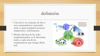 definición
• Una red es un conjunto de dos o
mas computadoras conectadas
entre si, para compartir recursos
(impresora) e información.
• Dentro del área de las redes
computacionales, se le denomina
nodo, a cada una de las
computadoras que integra dicha
red.
 