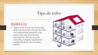 Tipo de redes
REDES LAN
• Redes LAN (Local Área Network).
Redes de área local, este tipo de redes
son relativamente pequeñas, esto
quiere decir que las podemos
encontrar en oficinas, escuelas,
mercados, cualquier organización
establecida dentro de un mismo
edificio.
 