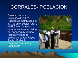 CORRALES- POBLACIONCORRALES- POBLACION
• Cuenta con una
población de 3062
Habitantes distribuidos el
47.7% en el sector rural y
el 52.3% en la zona
urbana; su área se divide
en: cabecera Municipal
(centro) y cinco (5)
veredas a saber: Reyes
Patria, Modecá,
Didamón, Corrales y
Buenavista
 