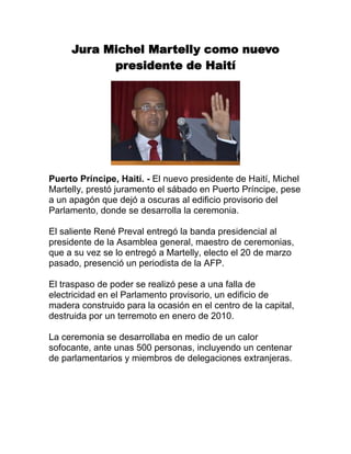 Jura Michel Martelly como nuevo presidente de Haití<br />Puerto Príncipe, Haití. - El nuevo presidente de Haití, Michel Martelly, prestó juramento el sábado en Puerto Príncipe, pese a un apagón que dejó a oscuras al edificio provisorio del Parlamento, donde se desarrolla la ceremonia.El saliente René Preval entregó la banda presidencial al presidente de la Asamblea general, maestro de ceremonias, que a su vez se lo entregó a Martelly, electo el 20 de marzo pasado, presenció un periodista de la AFP.El traspaso de poder se realizó pese a una falla de electricidad en el Parlamento provisorio, un edificio de madera construido para la ocasión en el centro de la capital, destruida por un terremoto en enero de 2010.La ceremonia se desarrollaba en medio de un calor sofocante, ante unas 500 personas, incluyendo un centenar de parlamentarios y miembros de delegaciones extranjeras. <br />