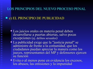 LOS PRINCIPIOS DEL NUEVO PROCESO PENAL e) EL PRINCIPIO DE PUBLICIDAD Los juicios orales en materia penal deben desarrollarse a puertas abiertas, salvo pocas excepciones  ( ej. delitos sexuales ) La publicidad exige que la "justicia penal" se administre de frente a la comunidad, que los ciudadanos puedan apreciar la manera como los jueces, representantes del MP y defensores ejercen su función Evita o al menos pone en evidencia los excesos, los abusos, las omisiones y la impunidad   