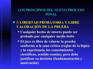 LOS PRINCIPIOS DEL NUEVO PROCESO PENAL f)  LIBERTAD PROBATORIA Y  LIBRE VALORACIÓN DE LA PRUEBA Cualquier hecho de interés puede ser probado por cualquier medio lícito El juez es libre de valorar la prueba conforme a la sana crítica (reglas de la lógica y la experiencia, los conocimientos científicos, sentido común), pero debe justificar su decisión (fundamentación y motivación)  