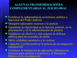 ALGUNAS TRANSFORMACIONES COMPLEMENTARIAS AL JUICIO ORAL Fortalecer la independencia económica, política y funcional del Poder Judicial Otorgarle adecuados recursos a la justicia Garantizar la objetividad en la función policial, en la procuración y en la administración de justicia Establecer un efectivo y real sistema de defensa pública para los acusados de delito Darle verdadera asistencia a la víctima Capacitar y profesionalizar la policía de investigación (ministerial) Fortalecer la instalación de adecuados laboratorios forenses para auxiliar a la policía y al Ministerio Público en la investigación 
