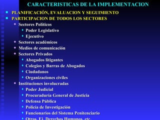 CARACTERISTICAS DE LA IMPLEMENTACION PLANIFICACIÓN, EVALUACION Y SEGUIMIENTO PARTICIPACION DE TODOS LOS SECTORES Sectores Pol íticos Poder Legislativo Ejecutivo Sectores académicos Medios de comunicación Sectores Privados Abogados litigantes Colegios y Barras de Abogados Ciudadanos Organizaciones civiles Instituciones involucradas Poder Judicial Procuraduría General de Justicia Defensa Pública Policía de Investigación Funcionarios del Sistema Penitenciario Otros, Ej. Derechos Humanos, etc. 