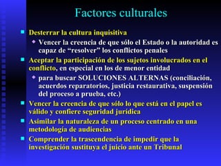 Factores culturales Desterrar la cultura inquisitiva Vencer la creencia de que sólo el Estado o la autoridad es capaz de “resolver” los conflictos penales Aceptar la participación de los sujetos involucrados en el conflicto , en especial en los de menor entidad para buscar SOLUCIONES ALTERNAS (conciliación, acuerdos reparatorios, justicia restaurativa, suspensión del proceso a prueba, etc. ) Vencer la creencia de que sólo lo que está en el papel es válido y confiere seguridad jurídica   Asimilar la naturaleza de un proceso centrado en una metodología de audiencias Comprender la trascendencia de impedir que la investigación sustituya el juicio ante un Tribunal 