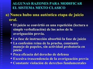 ALGUNAS RAZONES PARA MODIFICAR  EL SISTEMA MIXTO CLASICO a)   Nunca hubo una auténtica etapa de juicio oral. El juicio se convirtió en una repetición (lectura o simple verbalización) de los actos de la averiguación previa. La fase de instrucción absorbió la fase de juicio La confesión reina de la prueba, constante manejo de papeles, sin actividad probatoria en juicio Poca eficacia del derecho de defensa Excesiva trascendencia de la averiguación previa Constante violación de derechos fundamentales 