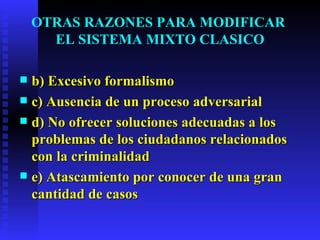 OTRAS RAZONES PARA MODIFICAR  EL SISTEMA MIXTO CLASICO b) Excesivo formalismo c) Ausencia de un proceso adversarial d) No ofrecer soluciones adecuadas a los  problemas de los ciudadanos relacionados con la criminalidad  e) Atascamiento por conocer de una gran cantidad de casos   
