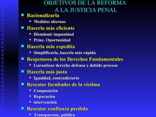 OBJETIVOS DE LA REFORMA  A LA JUSTICIA PENAL Racionalizarla Medidas alternas Hacerla más eficiente Disminuir impunidad Princ. Oportunidad Hacerla más expedita Simplificarla, hacerla más rápida Respetuosa de los Derechos Fundamentales Garantizar derecho defensa y debido proceso Hacerla más justa Igualdad, contradictorio Rescatar facultades de la víctima Composición Reparación intervención Rescatar confianza perdida Transparente, pública 