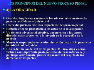 LOS PRINCIPIOS DEL NUEVO PROCESO PENAL a) LA ORALIDAD Oralidad implica una sentencia basada exclusivamente en la prueba recibida en el juicio oral Hacer del juicio la fase mas importante del proceso penal Restarle eficacia probatoria a los actos de la investigación Un sistema adversarial efectivo, que permita a las partes discutir, estar presentes  e intervenir en la recepción de la prueba Mayor transparencia en la administración de justicia penal con la publicidad del juicio Una redefinición del rol de las partes: MP investiga y acusa, víctima con importante protagonismo, defensa interviene y participa activamente, juez es el garante del respeto de los derechos de las partes 