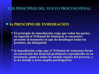 LOS PRINCIPIOS DEL NUEVO PROCESO PENAL b) PRINCIPIO DE INMEDIACION El principio de inmediación exige que todas las partes, en especial el Tribunal de Sentencia se encuentre presente al momento en que de desahogan todas las pruebas, sin delegación  la inmediación exige que el Tribunal de sentencia forme su convicción del material probatorio reproducido en su presencia, junto a todos los demás sujetos del proceso, y se les brinde a éstos amplia participación    