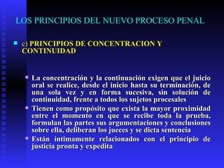 LOS PRINCIPIOS DEL NUEVO PROCESO PENAL c)  PRINCIPIOS DE CONCENTRACIÓN Y CONTINUIDAD La concentración y la continuación exigen que el juicio oral se realice, desde el inicio hasta su terminación, de una sola vez y en forma sucesiva, sin solución de continuidad, frente a todos los sujetos procesales Tienen como propósito que exista la mayor proximidad entre el momento en que se recibe toda la prueba, formulan las partes sus argumentaciones y conclusiones sobre ella, deliberan los jueces y se dicta sentencia Están íntimamente relacionados con el principio de justicia pronta y expedita   