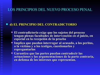 LOS PRINCIPIOS DEL NUEVO PROCESO PENAL d) EL PRINCIPIO DEL CONTRADICTORIO El contradictorio exige que los sujetos del proceso tengan plenas facultades de intervención en el juicio, en especial en la recepción de la prueba  Implica que puedan interrogar al acusado, a los peritos, a la víctima y a los testigos, cuestionarlos y repreguntarlos Garantiza que las partes puedan contradecir las actuaciones y las argumentaciones de la parte contraria, en defensa de los intereses que representan. 