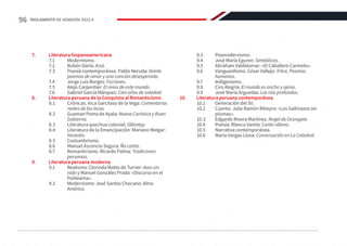 7.	 Literatura hispanoamericana
7.1	Modernismo.
7.2	 Rubén Darío: Azul.
7.3	 Poesía contemporánea. Pablo Neruda: Veinte
poemas de amor y una canción desesperada.
7.4	 Jorge Luis Borges: Ficciones.
7.5	 Alejo Carpentier: El reino de este mundo.
7.6	 Gabriel García Márquez: Cien años de soledad.
8.	 Literatura peruana de la Conquista al Romanticismo
8.1	 Crónicas. Inca Garcilaso de la Vega: Comentarios
reales de los incas.
8.2	 Guaman Poma de Ayala: Nueva Corónica y Buen
Gobierno.
8.3	 Literatura quechua colonial: Ollantay.
8.4	 Literatura de la Emancipación: Mariano Melgar:
Yaravíes.
8.5	Costumbrismo.
8.6	 Manuel Ascencio Segura: Ña catita.
8.7	 Romanticismo. Ricardo Palma: Tradiciones
peruanas.
9.	 Literatura peruana moderna
9.1	 Realismo: Clorinda Matto de Turner: Aves sin
nido y Manuel González Prada: «Discurso en el
Politeama».
9.2	 Modernismo: José Santos Chocano: Alma
América.
9.3	Posmodernismo.
9.4	 José María Eguren: Simbólicas.
9.5	 Abraham Valdelomar: «El Caballero Carmelo».
9.6	 Vanguardismo. César Vallejo: Trilce, Poemas
humanos.
9.7	Indigenismo.
9.8	 Ciro Alegría: El mundo es ancho y ajeno.
9.9	 José María Arguedas: Los ríos profundos.
10.	 Literatura peruana contemporánea
10.1	 Generación del 50.
10.2	 Cuento: Julio Ramón Ribeyro: «Los Gallinazos sin
plumas».
10.3	 Edgardo Rivera Martínez: Ángel de Ocongate.
10.4	 Poesía: Blanca Varela: Canto villano.
10.5	 Narrativa contemporánea.
10.6	 Mario Vargas Llosa: Conversación en La Catedral.
96 REGLAMENTO DE ADMISIÓN 2022-II
 