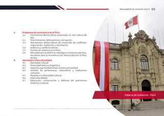 3.	 Problemas de convivencia en el Perú
3.1	 Convivencia democrática sustentada en una cultura de
paz.
3.2	 Discriminación, delincuencia y corrupción.
3.3	 Mecanismos democráticos de resolución de conflictos:
negociación, mediación y conciliación.
3.4	 Violencia y conflicto interno.
3.5	 Formas de violencia en el Perú.
3.6	 Afectadosporlaviolencia:vidadignaymemoriacolectiva.
Iniciativas para la reconstrucción democrática en el Perú
de hoy.
4.	 Identidad e interculturalidad
4.1	 Identidad cultural.
4.2	 Diversidad étnica y lingüística.
4.3	 Aspectos que fundamentan nuestra peruanidad.
4.4	 Sentido de pertenencia, costumbres y tradiciones
comunes.
4.5	 Respeto a la diversidad cultural.
4.6	Interculturalidad.
4.7	 Valoración, conservación y defensa del patrimonio
histórico y natural.
Palacio de Gobierno - Perú
99
REGLAMENTO DE ADMISIÓN 2022-II
 