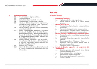 5.	 Sistema democrático
5.1	 Democracia como régimen político.
5.2	 Estado de Derecho.
5.3	 Atentados contra el Estado de Derecho.
5.4	 Estado peruano: características y deberes.
5.5	 Estructura del Estado peruano: organización,
funciones y atribuciones del Poder Legislativo,
Poder Ejecutivo y Poder Judicial.
5.6	 FuerzasArmadasypoliciales:surolenlaseguridad
nacional y ciudadanía.
5.7	 Órganos constitucionales autónomos: Contraloría
General de la República. Banco Central de Reserva.
SuperintendenciadeBanca,SegurosyAdministradoras
Privadas de Fondos de Pensiones. Consejo Nacional
de la Magistratura. Ministerio Público. Defensoría del
Pueblo.TribunalConstitucional.
5.8	 Sistema Electoral: elecciones y acto de sufragio.
Jurado Nacional de Elecciones. Oficina Nacional
de Procesos Electorales. Registro Nacional de
Identificación y Estado Civil.
5.9	 Gobierno local y regional.
5.10	 Sistema de Defensa Nacional. Sistema Nacional
de Gestión de Riesgos e Instituto Nacional de
Defensa Civil.
HISTORIA
a) Historia del Perú
1.	 Poblamiento de América
1.1	 Hipótesis sobre las rutas migratorias.
1.2	 Teorías sobre el origen de la cultura andina
peruana.
2.	 Periodo lítico y arcaico
2.1	 Periodo lítico. Periodificación y características
principales.
2.2	 Asentamientos o yacimientos representativos.
2.3	 Periodo arcaico. Periodificación y características.
2.4	 Asentamientos o yacimientos representativos.
3.	 Periodo formativo y desarrollo de la civilización andina
3.1	 Periodo formativo: complejidad sociopolítica y
económica.
3.2	 Periodo de desarrollos regionales: Nazca, Moche
y Recuay.
3.3	 Estados panandinos: Tiahuanaco y Wari.
3.4	 Expansión cultural y política: debate sobre el
primer imperio andino.
3.5	 Desarrollo artístico y tecnológico.
4.	 Periodo de Estados regionales y el surgimiento del
Tawantinsuyo
4.1	 Estados regionales de la costa y la sierra: Chimú,
Chincha, Chanca y Collas.
4.2	 Desarrollos artísticos y tecnológicos.
4.3	 Tawantinsuyo: origen y expansión.
4.4	 Organización política, social y económica.
4.5	 Cultura y religión.
100 REGLAMENTO DE ADMISIÓN 2022-II
 
