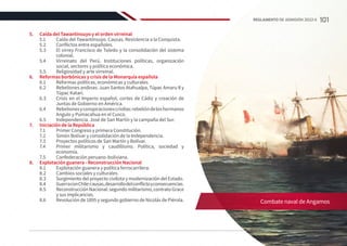 5.	 Caída del Tawantinsuyo y el orden virreinal
5.1	 Caída del Tawantinsuyo. Causas. Resistencia a la Conquista.
5.2	 Conflictos entre españoles.
5.3	 El virrey Francisco de Toledo y la consolidación del sistema
colonial.
5.4	 Virreinato del Perú. Instituciones políticas, organización
social, sectores y política económica.
5.5	 Religiosidad y arte virreinal.
6.	 Reformas borbónicas y crisis de la Monarquía española
6.1	 Reformas políticas, económicas y culturales.
6.2	 Rebeliones andinas: Juan Santos Atahualpa, Túpac Amaru II y
Túpac Katari.
6.3	 Crisis en el Imperio español, cortes de Cádiz y creación de
Juntas de Gobierno en América.
6.4	 Rebelionesyconspiracionescriollas:rebelióndeloshermanos
Angulo y Pumacahua en el Cusco.
6.5	 Independencia. José de San Martín y la campaña del Sur.
7.	 Iniciación de la República
7.1	 Primer Congreso y primera Constitución.
7.2	 Simón Bolívar y consolidación de la Independencia.
7.3	 Proyectos políticos de San Martín y Bolívar.
7.4	 Primer militarismo y caudillismo. Política, sociedad y
economía.
7.5	 Confederación peruano-boliviana.
8.	 Explotación guanera - Reconstrucción Nacional
8.1	 Explotación guanera y política ferrocarrilera.
8.2	 Cambios sociales y culturales.
8.3	 Surgimiento del proyecto civilista y modernización del Estado.
8.4	 GuerraconChile:causas,desarrollodelconflictoyconsecuencias.
8.5	 Reconstrucción Nacional: segundo militarismo, contrato Grace
y sus implicancias.
8.6	 Revolución de 1895 y segundo gobierno de Nicolás de Piérola. Combate naval de Angamos
101
REGLAMENTO DE ADMISIÓN 2022-II
 
