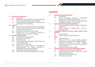 9.	 Revoluciones burguesas
9.1	Ilustración.
9.2	 IndependenciadelosEstadosUnidosyRevolución
francesa: causas, etapas y consecuencias.
9.3	 Primera Revolución Industrial: condiciones para
el despegue en Gran Bretaña.
10.	 Siglo XIX
10.1	 Restauración: Congreso de Viena y Santa Alianza.
10.2	 Nuevas corrientes de pensamiento: liberalismo,
nacionalismo y socialismo.
10.3	 Revoluciones liberales de 1830 y 1848.
10.4	 Segunda fase de la Revolución Industrial y
surgimiento de los imperios coloniales.
11.	 Mundo contemporáneo
11.1	 El mundo a inicios del siglo XX.
11.2	 Primera Guerra Mundial.
11.3	 Revolución rusa.
11.4	 Crisis del sistema capitalista de 1929 y el ascenso
de los totalitarismos.
11.5	 Segunda Guerra Mundial.
11.6	 Guerra Fría: causas, etapas y consecuencias.
Descomposición del bloque socialista y
desintegración de la Unión Soviética.
11.7	 Nuevo orden mundial y globalización.
11.8	 Ascenso de China como superpotencia mundial.
GEOGRAFÍA
1.	 Geografía y espacio geográfico
1.1	Geosistema.
1.2	 Líneas imaginarias terrestres. Coordenadas
geográficas. Localización geográfica.
1.3	 Cartografía: nociones básicas, representaciones
cartográficas (mapas, cartas, planos).
2.	 Factores de la transformación del relieve
2.1	 Fuerzas geológicas internas: tectónica de placas y
vulcanismo.
2.2	 Fuerzas externas: meteorización, erosión y
sedimentación.
3.	 Principales relieves de la costa, región andina y selva
del Perú
3.1	Características.
3.2	 Relieve submarino del mar peruano.
4.	Clima
4.1	 Nociones básicas.
4.2	 Clima del Perú y sus principales factores.
Clasificación de climas del Perú según INRENA.
4.3	 Principales desastres de origen climático
(helada, friaje, inundación, sequía) y su impacto
socioeconómico.
4.4	 Los fenómenos El Niño y La Niña.
5.	 Cambio climático y proceso de calentamiento global
5.1	 El calentamiento global y sus impactos.
5.2	 Acuerdo de Kioto, la COP 21 (Acuerdo de París
sobre cambio climático).
5.3	 Rol del Ministerio del Ambiente.
5.4	 Contaminación del aire.
104 REGLAMENTO DE ADMISIÓN 2022-II
 
