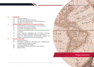 6.	Hidrografía
6.1	 Nociones básicas.
6.2	 Vertientes hidrográficas del Perú.
6.3	 Mar peruano: características. Corriente peruana.
6.4	 Glaciares y su importancia.
7.	 Biodiversidad y ecosistemas en el mundo y en el Perú
7.1	 Biodiversidad: nociones básicas y su importancia.
7.2	 Principales biomas en el mundo.
7.3	 Principales ecorregiones del Perú.
7.4	 Amazonía y Antártida como reservas de biodiversidad en
el mundo.
7.5	 Áreas naturales protegidas por el Estado: nociones
básicas. Parques, santuarios y reservas nacionales.
7.6	 Áreas de reconocimiento internacional: reservas de
biósfera, lugares patrimonio de la humanidad.
8.	 Recursos naturales
8.1	 Nociones básicas.
8.2	 Principales problemas: desertificación, deforestación,
contaminación del agua y suelos.
8.3	 Cuencas y gestión de riesgos.
8.4	 Desarrollo sostenible: definición, antecedentes.
8.5	 Agenda 2030.
Antiguo mapamundi
105
REGLAMENTO DE ADMISIÓN 2022-II
 