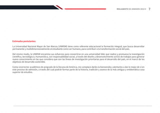 Estimados postulantes:
La Universidad Nacional Mayor de San Marcos (UNMSM) tiene como referente educacional la formación integral, que busca desarrollar
permanente y multidimensionalmente al estudiante como ser humano, para contribuir a la transformación social del país.
Del mismo modo, la UNMSM encamina sus esfuerzos para convertirse en una universidad líder que realice y promueva la investigación
científica, tecnológica y humanística, con responsabilidad social, a través del diseño y desenvolvimiento activo de trabajos para generar
nuevo conocimiento en las que considera que son las líneas de investigación prioritarias para el desarrollo del país, en el marco de los
objetivos de desarrollo sostenible.
Como vicerrector académico de pregrado de la Decana de América, me complace darles la bienvenida y alentarlos a dar lo mejor de sí en
este proceso de admisión, a través del cual podrán formar parte de la historia, tradición y avance de la más antigua y emblemática casa
superior de estudios.
7
REGLAMENTO DE ADMISIÓN 2022-II
 