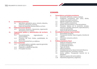 9.	 Actividades económicas
9.1	 Agricultura, ganadería, pesca, minería, industria,
comercio, transporte y turismo.
9.2	 Índice de Desarrollo Humano (IDH) en el Perú.
10.	 Población humana del Perú
10.1	 Estructura, dinámica, migraciones, organización
del espacio rural y urbano.
11.	 Organización política y administrativa del territorio
peruano
11.1	
Descentralización, regionalización y
oportunidades.
11.2	 Fronteras del Perú: límites, posibilidades de
desarrollo.
11.3	 Mar territorial del Perú y su defensa.
12.	 Cinco continentes
12.1	 Principales países y capitales, aspectos generales
del relieve e hidrografía.
12.2	 Población y calidad de vida: IDH.
12.3	 Principales recursos.
ECONOMÍA
1.	 Temas básicos y principios económicos
1.1	 Economía: definición, campo y método.
1.2	 Problemas económicos: qué, cómo, dónde,
cuándo y para quién producir.
1.3	 Agentes económicos. Funciones.
1.4	 Teoría y política económicas.
1.5	 Niveles microeconómico y macroeconómico.
1.6	 Principios básicos de la economía: escasez,
eficiencia, equidad, interacción, especialización y
costo de oportunidad.
1.7	 Flujo circular de la economía.
2.	 Necesidades humanas e ingreso familiar
2.1	 Necesidades humanas.
2.2	 Presupuesto familiar: tipos de gasto y fuentes de
ingreso.
2.3	 Funciones: consumo y ahorro.
2.4	Inversión.
3.	 Políticas monetaria y fiscal
3.1	 Políticas monetaria y fiscal.
3.2	 Ámbitos económicos.
3.3	 La demanda de dinero.
3.4	 Tipos de interés.
3.5	 Oferta monetaria.
3.6	 Entidades bancarias. Banco Central de Reserva.
3.7	 Sistema financiero. Funciones y activos.
3.8	 Sector público. Presupuesto General de la
República.
3.9	 Ingresos y gastos del sector público.
3.10	 Impuestos progresivos y regresivos.
106 REGLAMENTO DE ADMISIÓN 2022-II
 