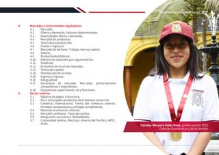 4.	 Mercados e instrumentos reguladores
4.1	Mercado.
4.2	 Oferta y demanda. Factores determinantes.
4.3	 Elasticidades oferta y demanda.
4.4	 Mercado de productos.
4.5	 Teoría de la producción.
4.6	 Costos e ingresos.
4.7	 Mercado de factores. Trabajo, tierra y capital.
4.8	Salario.
4.9	 Productividad laboral.
4.10	 Diferencias salariales por segmentación.
4.11	Sindicato.
4.12	 Economía de recursos naturales.
4.13	 Teoría del capital.
4.14	 Distribución de la renta.
4.15	 Ingreso y riqueza.
4.16	Desigualdad.
4.17	 Estructura de mercado. Mercados perfectamente
competitivos e imperfectos.
4.18	 Organismos supervisores: rol y funciones.
5.	 Sector externo
5.1	 Balanza de pagos. Estructura.
5.2	 Perú: principales productos de la balanza comercial.
5.3	 Comercio internacional. Teoría del comercio exterior.
Ventajas comparativas y ventajas competitivas.
5.4	 Barreras al comercio. Arancel.
5.5	 Mercado cambiario. Tipos de cambio.
5.6	 Integración económica. Modalidades.
5.7	 Comunidad Andina, Mercosur, Alianza del Pacífico, APEC,
ALBA. Carolay Maryury Salas Boza, primer puesto 2021
Ciencias Económicas y de la Gestión
107
REGLAMENTO DE ADMISIÓN 2022-II
 