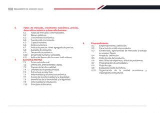 6.	 Fallos de mercado, crecimiento económico, precios,
desarrollo económico y desarrollo humano
6.1	 Fallos de mercado. Externalidades.
6.2	 Bienes públicos.
6.3	 Crecimiento económico.
6.4	 Fuentes del crecimiento.
6.5	 Capital humano.
6.6	 Ciclo económico.
6.7	 Índice de precios. Nivel agregado de precios.
6.8	 Canasta de consumo.
6.9	 Desarrollo económico.
6.10	 Desarrollo humano. Concepto.
6.11	 Índice del desarrollo humano. Indicadores.
7.	 Economía informal
7.1	 Economía informal.
7.2	 Definición, antecedentes y tipos.
7.3	 Causas de la informalidad.
7.4	 Diferencias de productividad.
7.5	 Estructura productiva.
7.6	 Informalidad y eficiencia económica.
7.7	 Costos de la informalidad y la ilegalidad.
7.8	 Beneficios de la formalidad y la legalidad.
7.9	 Informalidad y tributación.
7.10	 Principios tributarios.
8.	Emprendimiento
8.1	 Emprendimiento. Definición.
8.2	 Características del emprendedor.
8.3	 Creatividad, oportunidad de mercado y trabajo
en equipo. Casos.
8.4	 Proyecto. Definición.
8.5	 Ciclo de vida del producto.
8.6	 Idea. Árbol de objetivos y árbol de problemas.
8.7	 Programación de actividades.
8.8	 Flujo de caja.
8.9	 Evaluación costo-beneficio.
8.10	 Organización de la unidad económica y
organigrama estructural.
108 REGLAMENTO DE ADMISIÓN 2022-II
 