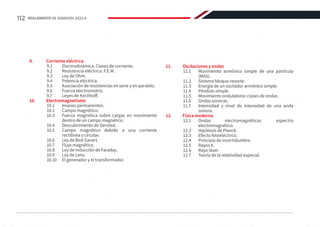 9.	 Corriente eléctrica
9.1	 Electrodinámica. Clases de corriente.
9.2	 Resistencia eléctrica. F.E.M.
9.3	 Ley de Ohm.
9.4	 Potencia eléctrica.
9.5	 Asociación de resistencias en serie y en paralelo.
9.6	 Fuerza electromotriz.
9.7	 Leyes de Kirchhoff.
10.	Electromagnetismo
10.1	 Imanes permanentes.
10.2	 Campo magnético.
10.3	 Fuerza magnética sobre cargas en movimiento
dentro de un campo magnético.
10.4	 Descubrimiento de Oersted.
10.5	 Campo magnético debido a una corriente
rectilínea y circular.
10.6	 Ley de Biot-Savart.
10.7	 Flujo magnético.
10.8	 Ley de inducción de Faraday.
10.9	 Ley de Lenz.
10.10	 El generador y el transformador.
11.	 Oscilaciones y ondas
11.1	 Movimiento armónico simple de una partícula
(MAS).
11.2	 Sistema bloque-resorte.
11.3	 Energía de un oscilador armónico simple.
11.4	 Péndulo simple.
11.5	 Movimiento ondulatorio: clases de ondas.
11.6	 Ondas sonoras.
11.7	 Intensidad y nivel de intensidad de una onda
sonora.
12.	 Física moderna
12.1	
Ondas electromagnéticas: espectro
electromagnético.
12.2	 Hipótesis de Planck.
12.3	 Efecto fotoeléctrico.
12.4	 Principio de incertidumbre.
12.5	 Rayos X.
12.6	 Rayo láser.
12.7	 Teoría de la relatividad especial.
112 REGLAMENTO DE ADMISIÓN 2022-II
 