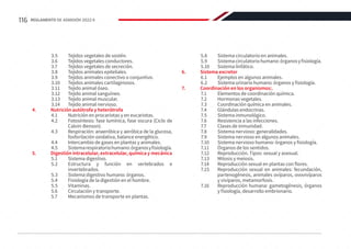3.5	 Tejidos vegetales de sostén.
3.6	 Tejidos vegetales conductores.
3.7	 Tejidos vegetales de secreción.
3.8	 Tejidos animales epiteliales.
3.9	 Tejidos animales conectivo o conjuntivo.
3.10	 Tejidos animales cartilaginosos.
3.11	 Tejido animal óseo.
3.12	 Tejido animal sanguíneo.
3.13	 Tejido animal muscular.
3.14	 Tejido animal nervioso.
4.	 Nutrición autótrofa y heterótrofa
4.1	 Nutrición en procariotas y en eucariotas.
4.2	 Fotosíntesis: fase lumínica, fase oscura (Ciclo de
Calvin-Benson).
4.3	 Respiración: anaeróbica y aeróbica de la glucosa,
fosforilación oxidativa, balance energético.
4.4	 Intercambio de gases en plantas y animales.
4.5	 Sistemarespiratoriohumano:órganosyfisiología.
5.	 Digestión intracelular, extracelular, química y mecánica
5.1	 Sistema digestivo.
5.2	 Estructura y función en vertebrados e
invertebrados.
5.3	 Sistema digestivo humano: órganos.
5.4	 Fisiología de la digestión en el hombre.
5.5	Vitaminas.
5.6	 Circulación y transporte.
5.7	 Mecanismos de transporte en plantas.
5.8	 Sistema circulatorio en animales.
5.9	 Sistemacirculatoriohumano:órganosyfisiología.
5.10	 Sistema linfático.
6.	 Sistema excretor
6.1	 Ejemplos en algunos animales.
6.2	 Sistema urinario humano: órganos y fisiología.
7.	 Coordinación en los organismos:.
7.1	 Elementos de coordinación química.
7.2	 Hormonas vegetales.
7.3	 Coordinación química en animales.
7.4	 Glándulas endocrinas.
7.5	 Sistema inmunológico.
7.6	 Resistencia a las infecciones.
7.7	 Clases de inmunidad.
7.8	 Sistema nervioso: generalidades.
7.9	 Sistema nervioso en algunos animales.
7.10	 Sistema nervioso humano: órganos y fisiología.
7.11	 Órganos de los sentidos.
7.12	 Reproducción. Tipos: sexual y asexual.
7.13	 Mitosis y meiosis.
7.14	 Reproducción sexual en plantas con flores.
7.15	 Reproducción sexual en animales: fecundación,
partenogénesis, animales ovíparos, ovovivíparos
y vivíparos, metamorfosis.
7.16	 Reproducción humana: gametogénesis, órganos
y fisiología, desarrollo embrionario.
116 REGLAMENTO DE ADMISIÓN 2022-II
 
