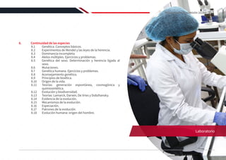 8.	 Continuidad de las especies
8.1	 Genética. Conceptos básicos.
8.2	 Experimentos de Mendel y las leyes de la herencia.
8.3	 Dominancia incompleta.
8.4	 Alelos múltiples. Ejercicios y problemas.
8.5	 Genética del sexo. Determinación y herencia ligada al
sexo.
8.6	Mutaciones.
8.7	 Genética humana. Ejercicios y problemas.
8.8	 Aconsejamiento genético.
8.9	 Principios de bioética.
8.10	 Origen de la vida.
8.11	 Teorías: generación espontánea, cosmogónica y
quimiosintética.
8.12	 Evolución y biodiversidad.
8.13	 Teorías: Lamarck, Darwin, De Vries y Dobzhansky.
8.14	 Evidencia de la evolución.
8.15	 Mecanismos de la evolución.
8.16	Especiación.
8.17	 Patrones de la evolución.
8.18	 Evolución humana: origen del hombre.
Laboratorio
117
REGLAMENTO DE ADMISIÓN 2022-II
 