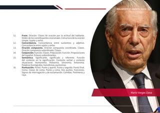 11.	 Frase. Oración. Clases de oración por la actitud del hablante.
Orden de los constituyentes oracionales. Estructura de la oración
simple. Sujeto y verbo.
12.	 Concordancia. Concordancia entre sustantivo y adjetivo.
Concordancia entre sujeto y verbo.
13.	 Oración compuesta. Oración compuesta coordinada. Clases.
Oración compuesta subordinada. Clases.
14.	 Conjunción.Función.Clases.Preposición.Función.Proposiciones
del español. Enlaces subordinantes.
15.	 Semántica. Significante, significado y referente. Función
del contexto en la significación. Contexto verbal y contexto
situacional. Homonimia. Polisemia. Sinonimia. Antonimia.
Palabras homógrafas, homófonas, parónimas.
16.	 Puntuación. Punto. Punto y aparte. Punto y seguido. Punto final.
Coma. Clases de coma. Punto y coma. Dos puntos. Funciones.
Signos de interrogación y de exclamación. Comillas. Paréntesis y
raya.
Mario Vargas Llosa
121
REGLAMENTO DE ADMISIÓN 2022-II
 