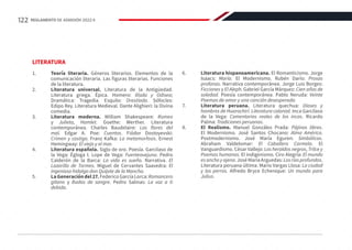 LITERATURA
1.	 Teoría literaria. Géneros literarios. Elementos de la
comunicación literaria. Las figuras literarias. Funciones
de la literatura.
2.	 Literatura universal. Literatura de la Antigüedad.
Literatura griega. Épica. Homero: Ilíada y Odisea;
Dramática: Tragedia. Esquilo: Orestíada. Sófocles:
Edipo Rey. Literatura Medieval. Dante Alighieri: la Divina
comedia.
3.	 Literatura moderna. William Shakespeare: Romeo
y Julieta, Hamlet. Goethe: Werther. Literatura
contemporánea. Charles Baudelaire: Las flores del
mal. Edgar A. Poe: Cuentos. Fiódor Dostoyevski:
Crimen y castigo. Franz Kafka: La metamorfosis. Ernest
Hemingway: El viejo y el mar.
4.	 Literatura española. Siglo de oro. Poesía. Garcilaso de
la Vega: Égloga I. Lope de Vega: Fuenteovejuna. Pedro
Calderón de la Barca: La vida es sueño. Narrativa. El
Lazarillo de Tormes. Miguel de Cervantes Saavedra: El
ingenioso hidalgo don Quijote de la Mancha.
5.	 La Generación del 27. Federico García Lorca: Romancero
gitano y Bodas de sangre. Pedro Salinas: La voz a ti
debida.
6.	 Literatura hispanoamericana. El Romanticismo. Jorge
Isaacs: María. El Modernismo. Rubén Darío: Prosas
profanas. Narrativa contemporánea. Jorge Luis Borges:
Ficciones y El Aleph. Gabriel García Márquez: Cien años de
soledad. Poesía contemporánea. Pablo Neruda: Veinte
Poemas de amor y una canción desesperada.
7.	 Literatura peruana. Literatura quechua: Dioses y
hombres de Huarochirí. Literatura colonial. Inca Garcilaso
de la Vega: Comentarios reales de los incas. Ricardo
Palma: Tradiciones peruanas.
8.	 El Realismo. Manuel Gonzáles Prada: Pájinas libres.
El Modernismo. José Santos Chocano: Alma América.
Postmodernismo. José María Eguren: Simbólicas.
Abraham Valdelomar: El Caballero Carmelo. El
Vanguardismo. César Vallejo: Los heraldos negros, Trilce y
Poemas humanos. El indigenismo. Ciro Alegría: El mundo
esanchoyajeno. José María Arguedas: Losríosprofundos.
Literatura peruana última. Mario Vargas Llosa: La ciudad
y los perros. Alfredo Bryce Echenique: Un mundo para
Julius.
122 REGLAMENTO DE ADMISIÓN 2022-II
 