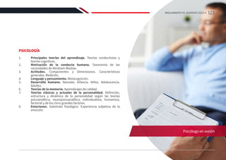 PSICOLOGÍA
1.	 Principales teorías del aprendizaje. Teorías conductistas y
teorías cognitivas.
2.	 Motivación de la conducta humana. Taxonomía de las
necesidades de Abraham Maslow.
3.	 Actitudes. Componentes y Dimensiones. Características
generales. Medición.
4.	 Lenguaje y pensamiento. Metacognición.
5.	 Desarrollo humano. Neonato. Infancia. Niñez. Adolescencia.
Adultez.
6.	 Teorías de la memoria. Aprendizajes de calidad.
7.	 Teorías clásicas y actuales de la personalidad. Definición,
estructura y dinámica de la personalidad según las teorías
psicoanalítica, neuropsicoanalítica, individualista, humanista,
factorial y de los cinco grandes factores.
8.	 Emociones. Substrato fisiológico. Experiencia subjetiva de la
emoción.
Psicólogo en sesión
123
REGLAMENTO DE ADMISIÓN 2022-II
 