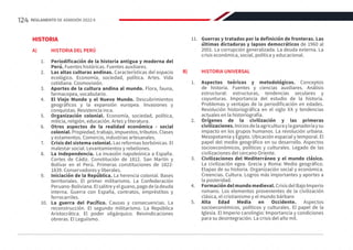 HISTORIA
A)	 HISTORIA DEL PERÚ
1.	 Periodificación de la historia antigua y moderna del
Perú. Fuentes históricas. Fuentes auxiliares.
2.	 Las altas culturas andinas. Características del espacio
ecológico. Economía, sociedad, política. Artes. Vida
cotidiana. Cosmovisión.
3.	 Aportes de la cultura andina al mundo. Flora, fauna,
farmacopea, vocabulario.
4.	 El Viejo Mundo y el Nuevo Mundo. Descubrimientos
geográficos y la expansión europea. Invasiones y
conquistas. Resistencia inca.
5.	 Organización colonial. Economía, sociedad, política,
milicia, religión, educación. Artes y literatura.
6.	 Otros aspectos de la realidad económica - social
colonial. Propiedad, trabajo, impuestos, tributos. Clases
y estamentos. Comercio, industrias artesanales.
7.	 Crisis del sistema colonial. Las reformas borbónicas. El
malestar social. Levantamientos y rebeliones.
8.	 La Independencia. La invasión napoleónica a España.
Cortes de Cádiz. Constitución de 1812. San Martín y
Bolívar en el Perú. Primeras constituciones de 1822-
1839. Conservadores y liberales.
9.	 Iniciación de la República. La herencia colonial. Bases
territoriales. El primer militarismo. La Confederación
Peruano-Boliviana. El salitre y el guano, pago de la deuda
interna. Guerra con España, contratos, empréstitos y
ferrocarriles.
10.	 La guerra del Pacífico. Causas y consecuencias. La
reconstrucción. El segundo militarismo. La República
Aristocrática. El poder oligárquico. Reivindicaciones
obreras. El Leguiísmo.
11.	 Guerras y tratados por la definición de fronteras. Las
últimas dictaduras y lapsos democráticos de 1960 al
2001. La corrupción generalizada. La deuda externa. La
crisis económica, social, política y educacional.
 
B)	 HISTORIA UNIVERSAL
1.	 Aspectos teóricos y metodológicos. Conceptos
de historia. Fuentes y ciencias auxiliares. Análisis
estructural: estructuras, tendencias seculares y
coyunturas. Importancia del estudio de la historia.
Problemas y ventajas de la periodificación en edades.
Revolución historiográfica en el siglo XX y tendencias
actuales en la historiografía.
2.	 Orígenes de la civilización y las primeras
civilizaciones.Iniciosdelaagriculturaylaganaderíaysu
impacto en los grupos humanos. La revolución urbana.
Mesopotamia y Egipto. Ubicación espacial y temporal. El
papel del medio geográfico en su desarrollo. Aspectos
socioeconómicos, políticos y culturales. Legado de las
civilizaciones del cercano Oriente.
3.	 Civilizaciones del Mediterráneo y el mundo clásico.
La civilización egea. Grecia y Roma: Medio geográfico.
Etapas de su historia. Organización social y económica.
Creencias. Cultura. Logros más importantes y aportes a
la posteridad.
4.	 Formacióndelmundomedieval.CrisisdelBajoImperio
romano. Los elementos provenientes de la civilización
clásica, el cristianismo y el mundo bárbaro
5.	 Alta Edad Media en Occidente. Aspectos
socioeconómicos, políticos y culturales. El papel de la
Iglesia. El Imperio carolingio: Importancia y condiciones
para su desintegración. La crisis del año mil.
124 REGLAMENTO DE ADMISIÓN 2022-II
 