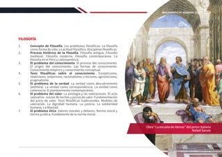 FILOSOFÍA
1.	 Concepto de Filosofía. Los problemas filosóficos. La filosofía
como forma de vida. La actitud filosófica. Disciplinas filosóficas.
2.	 Proceso histórico de la filosofía. Filosofía antigua. Filosofía
medieval. Filosofía moderna. Filosofía contemporánea. La
filosofía en el Perú y Latinoamérica.
3.	 El problema del conocimiento. El proceso del conocimiento.
El origen del conocimiento. Las formas de conocimiento.
Conocimiento empírico y conocimiento conceptual.
4.	 Tesis filosóficas sobre el conocimiento. Escepticismo,
relativismo, empirismo, racionalismo, criticismo, agnosticismo,
pragmatismo.
5.	 El problema de la verdad. La verdad como descubrimiento
(aletheia). La verdad como correspondencia. La verdad como
coherencia. El planteamiento contemporáneo.
6.	 El problema del valor. La axiología y las valoraciones. El acto
valorativo. Juicios de hechos y juicios de valor. Fundamentación
del juicio de valor. Tesis filosóficas tradicionales. Modelos de
valoración. La dignidad humana. La justicia. La solidaridad
humana. La libertad.
7.	 El problema ético. Valores morales y deberes. Norma moral y
norma jurídica. Fundamento de la norma moral.
Obra“LaescueladeAtenas”delpintoritaliano
RafaelSanzio
129
REGLAMENTO DE ADMISIÓN 2022-II
 